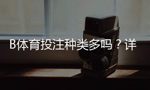 B体育投注种类多吗？详解各类玩法类型与新手投注入门攻略