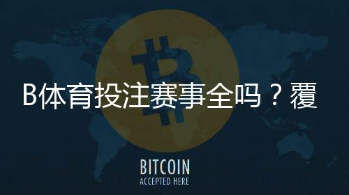 B体育投注赛事全吗?覆盖范围、赛事类型与玩法指南一文看懂
