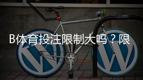 B体育投注限制大吗？限制原因、常见类型与快速应对攻略