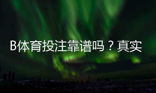 B体育投注靠谱吗？真实评测、平台安全与提现可靠性全面解析