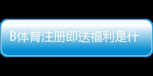 B体育注册即送福利是什么意思？新手领取攻略、规则与常见问题详解
