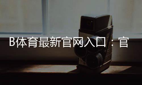 B体育最新官网入口：官方登录、注册与安全访问全攻略
