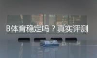 B体育稳定吗？真实评测与用户口碑：平台稳定性、提款速度与安全性全面解析
