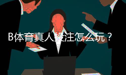 B体育真人投注怎么玩？新手入门规则与实战技巧详解