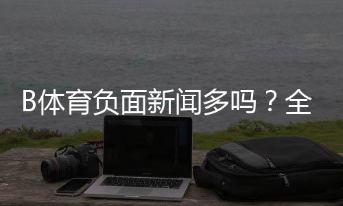 B体育负面新闻多吗？全面调查：报道梳理、用户口碑与安全风险解析
