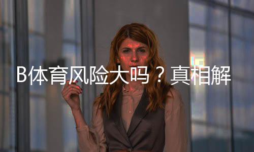 B体育风险大吗？真相解析与新手防范攻略