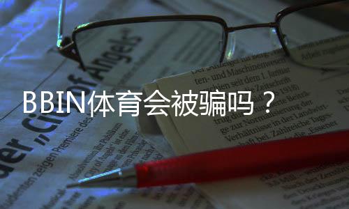 BBIN体育会被骗吗?内幕真相、用户评价与防骗实用攻略