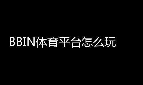 BBIN体育平台怎么玩？新手注册、充值、投注与提款全流程攻略