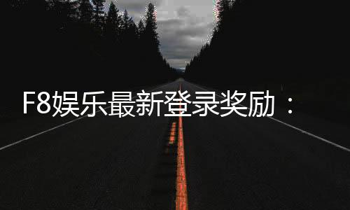F8娱乐最新登录奖励:新会员专享豪礼与首存福利