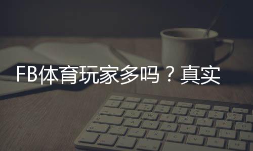 FB体育玩家多吗?真实用户规模与活跃度深度解析