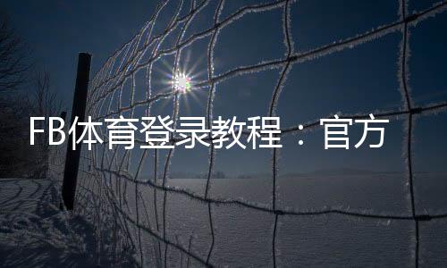 FB体育登录教程:官方入口、注册步骤与账号安全全攻略