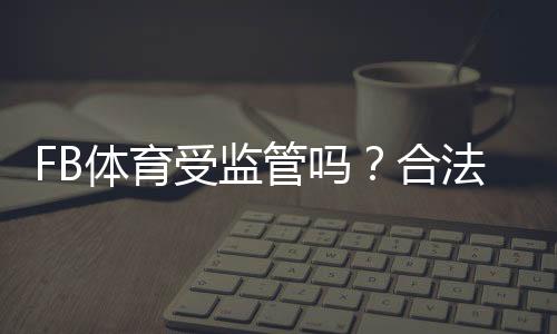 FB体育受监管吗？合法性、牌照与用户风险全面解析
