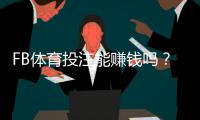 FB体育投注能赚钱吗？真实盈利可能性、常见骗局与实战赚钱策略