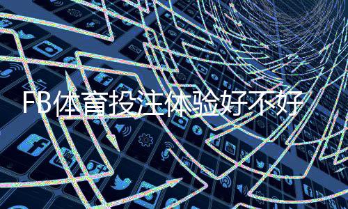 FB体育投注体验好不好？真实用户实测与安全性、充值提现全面评测