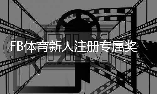 FB体育新人注册专属奖励怎么领取？完整流程、优惠细则与实用攻略
