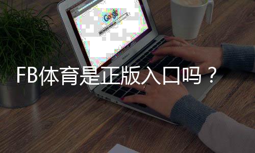 FB体育是正版入口吗?官方资质、快速验证方法与安全防骗指南