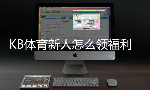 KB体育新人怎么领福利？新手注册、首充与优惠领取详细攻略