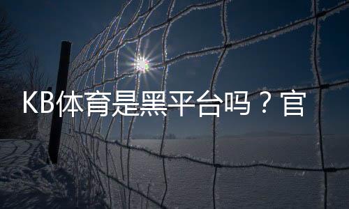 KB体育是黑平台吗？官方资质、用户评价与防骗攻略全面解析