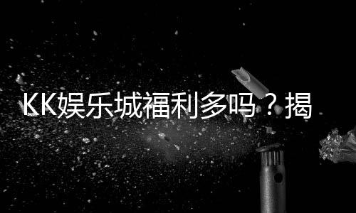 KK娱乐城福利多吗？揭秘其独家优惠与玩家真实反馈