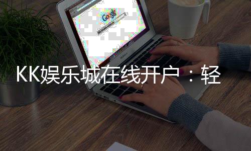 KK娱乐城在线开户：轻松注册享豪华礼金与真人娱乐盛宴