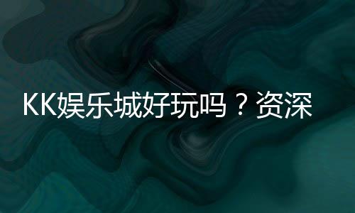 KK娱乐城好玩吗？资深玩家亲测体验与真实评价分享