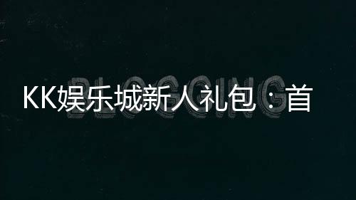 KK娱乐城新人礼包：首存福利与高额返水等你拿