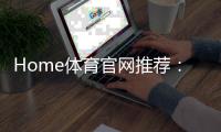 Home体育官网推荐：权威平台评测与玩家真实体验分享