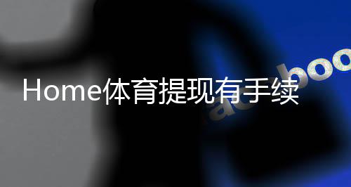 Home体育提现有手续费吗？一文详解手续费标准与优惠技巧
