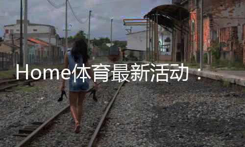 Home体育最新活动：限时优惠与独家赛事等你来战