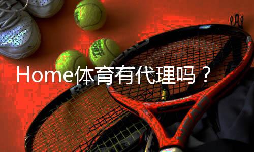Home体育有代理吗？揭秘平台代理机制与加盟优势