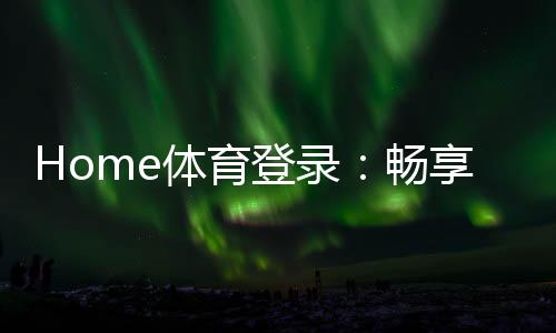 Home体育登录：畅享顶级赛事投注与极致游戏体验