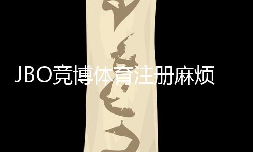 JBO竞博体育注册麻烦吗？新手注册步骤、常见问题与快速通过指南