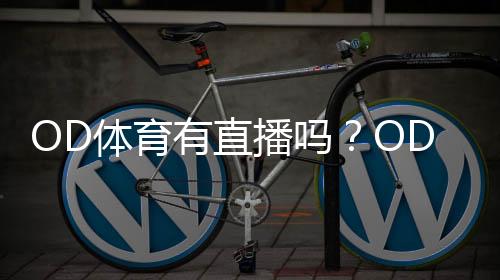 OD体育有直播吗？OD体育直播入口、观看方式与常见问题全解析