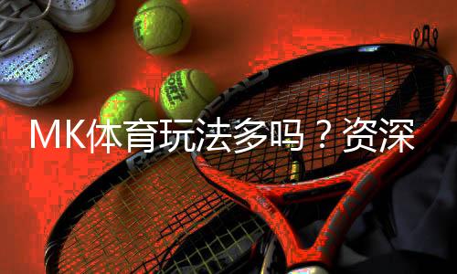 MK体育玩法多吗？资深玩家带你探索多样化的投注乐趣