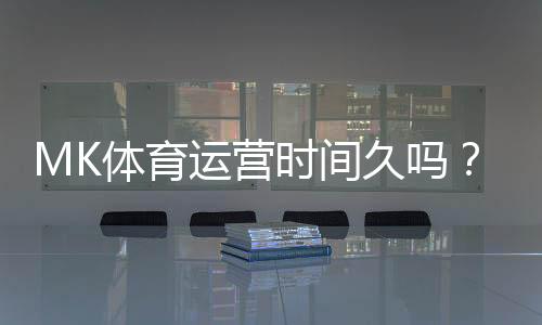 MK体育运营时间久吗?资深玩家解析平台历史与稳定性