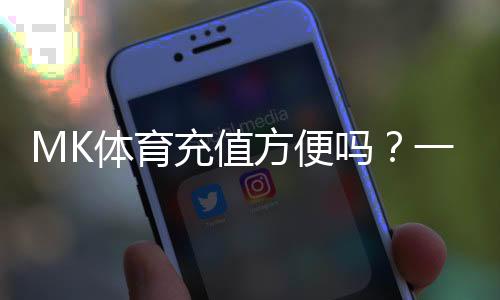 MK体育充值方便吗？一文详解充值流程与到账速度