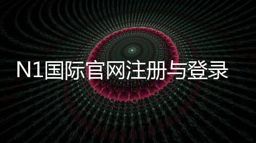 N1国际官网注册与登录教程:新手入门、优惠活动与充值提现安全指南