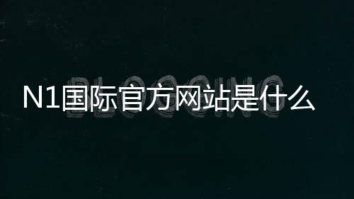 N1国际官方网站是什么？官网入口、登录注册与安全验证全攻略