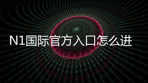 N1国际官方入口怎么进？最新版安全登录、注册链接与新手全攻略