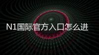N1国际官方入口怎么进？最新版安全登录、注册链接与新手全攻略