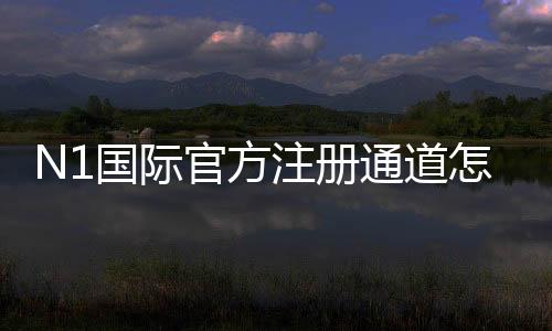 N1国际官方注册通道怎么注册？新手流程与安全注意事项详解