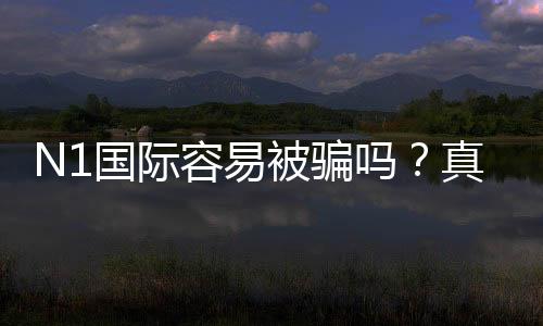 N1国际容易被骗吗？真实评测、用户投诉与防骗全攻略
