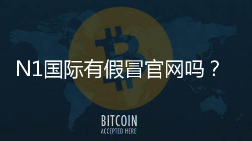 N1国际有假冒官网吗？快速辨别真伪的方法与防骗攻略