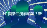 N1国际注册麻烦吗？新手注册步骤、所需资料与常见问题详解