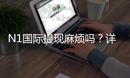 N1国际提现麻烦吗？详解提现流程、手续费与常见问题