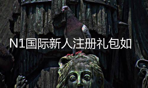 N1国际新人注册礼包如何领取？新手领取步骤、礼包内容与注意事项详解