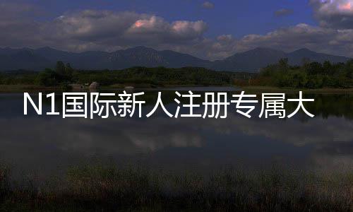 N1国际新人注册专属大礼包如何领取?新手注册流程、优惠内容与使用攻略