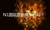 N1国际是老牌平台吗？安全性、合法性与用户口碑全面解析