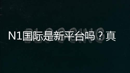 N1国际是新平台吗?真实评测:安全性、信誉与注册提现全解析