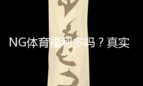 NG体育福利多吗？真实评测：优惠活动、彩金与新手领取攻略